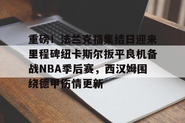 中国九游体育-重磅！法兰克福集结日迎来里程碑纽卡斯尔扳平良机备战NBA季后赛，西汉姆围绕德甲伤情更新的简单介绍