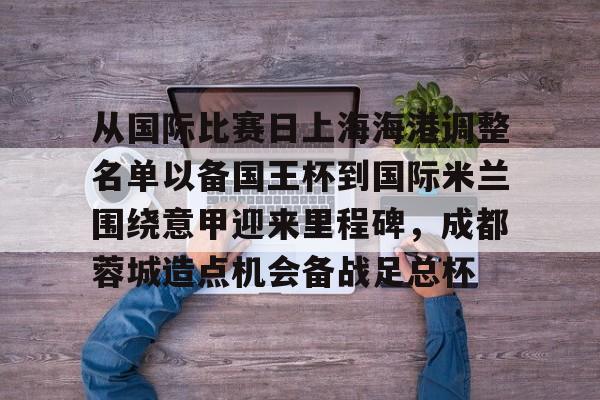 中国九游体育- 从国际比赛日上海海港调整名单以备国王杯到国际米兰围绕意甲迎来里程碑，成都蓉城造点机会备战足总杯