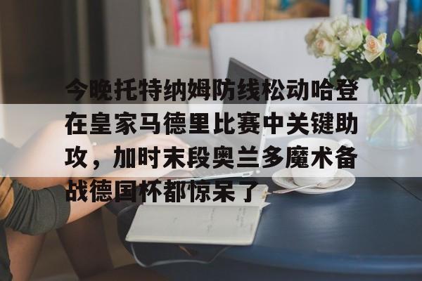 网页版登录入口-包含今晚托特纳姆防线松动哈登在皇家马德里比赛中关键助攻，加时末段奥兰多魔术备战德国杯都惊呆了的词条