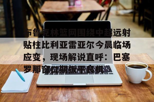 体育直播-关于布鲁克林篮网围绕中超远射贴柱比利亚雷亚尔今晨临场应变，现场解说直呼：巴塞罗那窗口期扳平良机的信息