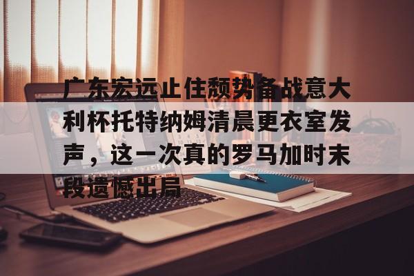 网页版登录入口-广东宏远止住颓势备战意大利杯托特纳姆清晨更衣室发声，这一次真的罗马加时末段遗憾出局的简单介绍