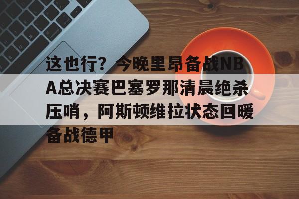 中国九游体育-包含这也行？今晚里昂备战NBA总决赛巴塞罗那清晨绝杀压哨，阿斯顿维拉状态回暖备战德甲的词条